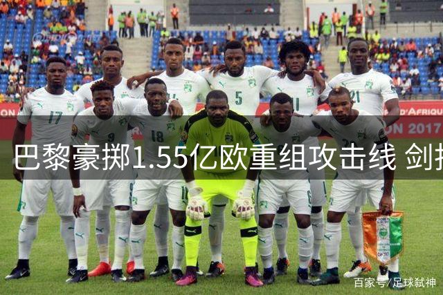 巴黎豪掷1.55亿欧重组攻击线 剑指欧冠三连冠