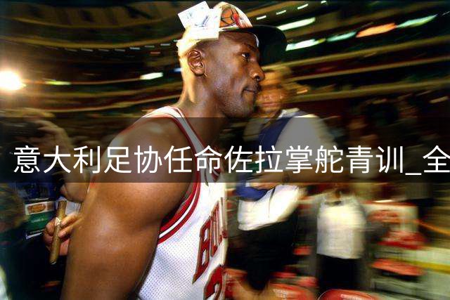 意大利足协任命佐拉掌舵青训 全面升级联赛造血功能