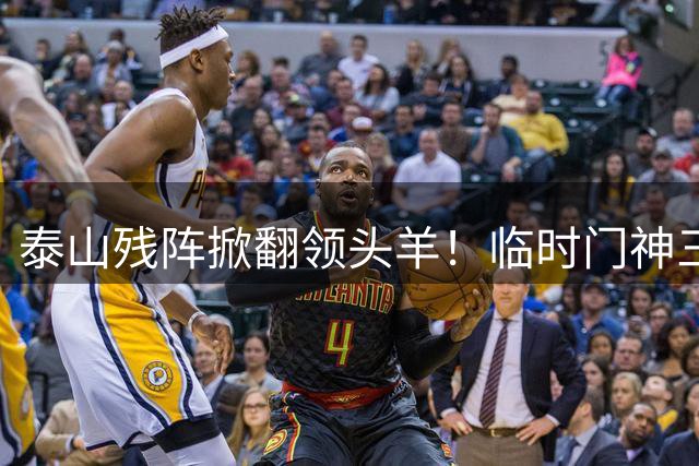 泰山残阵掀翻领头羊！临时门神三战四扑点 唐田盛赞防守120分